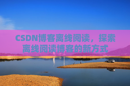 CSDN博客离线阅读,探索离线阅读博客的新方式